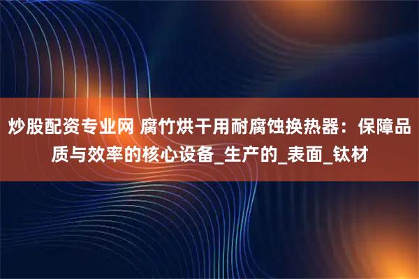 炒股配资专业网 腐竹烘干用耐腐蚀换热器：保障品质与效率的核心设备_生产的_表面_钛材