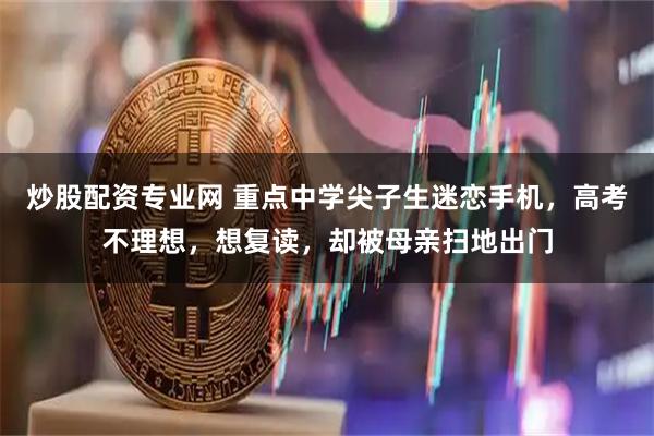 炒股配资专业网 重点中学尖子生迷恋手机，高考不理想，想复读，却被母亲扫地出门