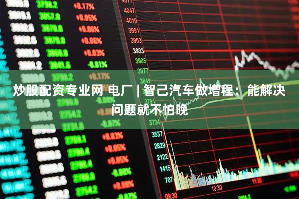 炒股配资专业网 电厂 | 智己汽车做增程：能解决问题就不怕晚