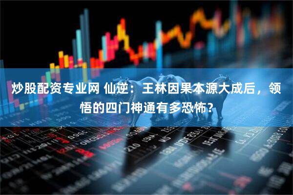 炒股配资专业网 仙逆：王林因果本源大成后，领悟的四门神通有多恐怖？