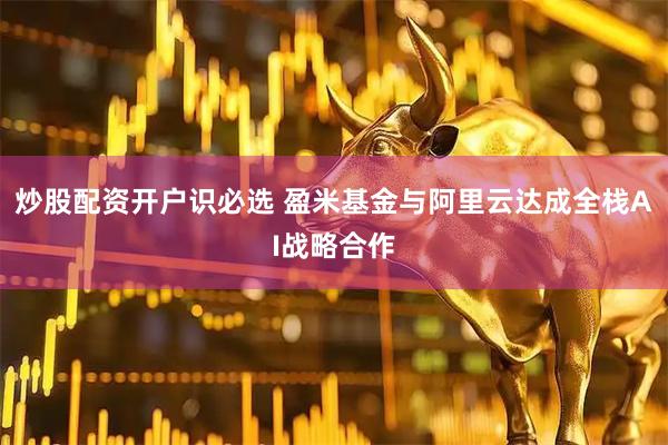 炒股配资开户识必选 盈米基金与阿里云达成全栈AI战略合作