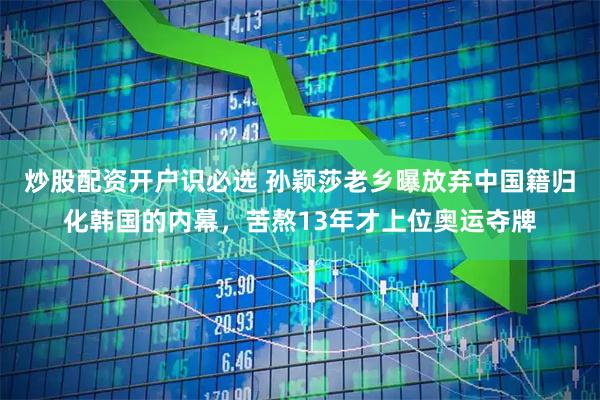 炒股配资开户识必选 孙颖莎老乡曝放弃中国籍归化韩国的内幕，苦熬13年才上位奥运夺牌