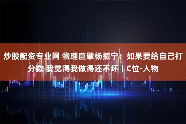 炒股配资专业网 物理巨擘杨振宁：如果要给自己打分数 我觉得我做得还不坏丨C位·人物