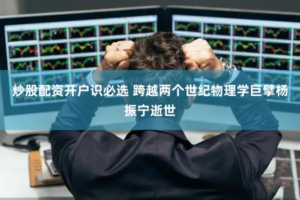 炒股配资开户识必选 跨越两个世纪物理学巨擘杨振宁逝世