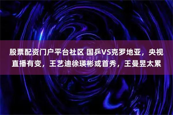 股票配资门户平台社区 国乒VS克罗地亚，央视直播有变，王艺迪徐瑛彬或首秀，王曼昱太累