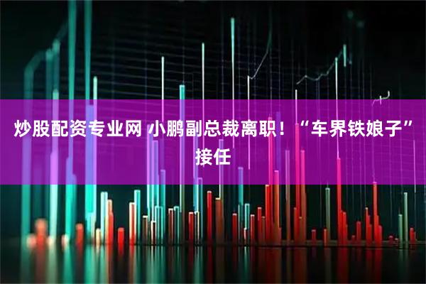 炒股配资专业网 小鹏副总裁离职！“车界铁娘子”接任