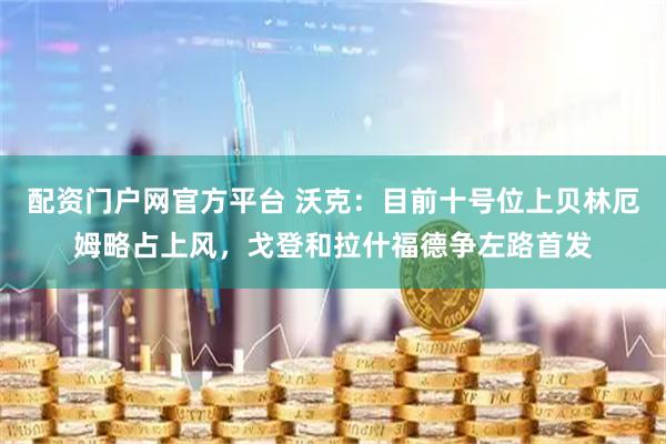 配资门户网官方平台 沃克：目前十号位上贝林厄姆略占上风，戈登和拉什福德争左路首发