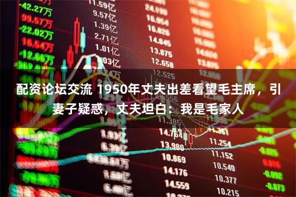 配资论坛交流 1950年丈夫出差看望毛主席，引妻子疑惑，丈夫坦白：我是毛家人