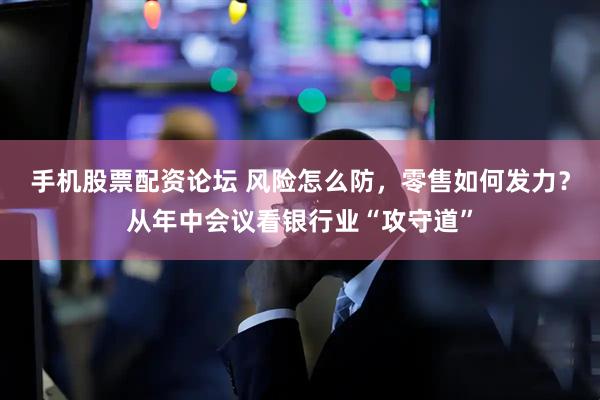 手机股票配资论坛 风险怎么防，零售如何发力？从年中会议看银行业“攻守道”