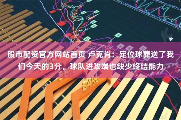 股市配资官方网站首页 卢克肖：定位球葬送了我们今天的3分，球队进攻端也缺少终结能力