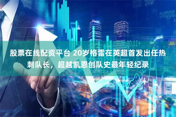 股票在线配资平台 20岁格雷在英超首发出任热刺队长，超越凯恩创队史最年轻纪录