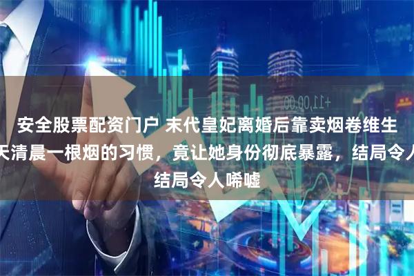 安全股票配资门户 末代皇妃离婚后靠卖烟卷维生，每天清晨一根烟的习惯，竟让她身份彻底暴露，结局令人唏嘘