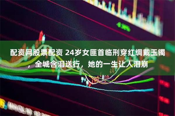 配资网股票配资 24岁女匪首临刑穿红绸戴玉镯，全城含泪送行，她的一生让人泪崩