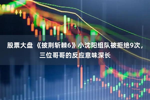 股票大盘 《披荆斩棘6》小沈阳组队被拒绝9次，三位哥哥的反应意味深长