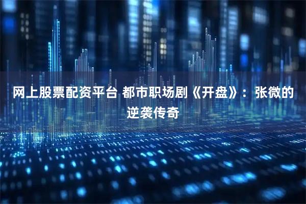 网上股票配资平台 都市职场剧《开盘》：张微的逆袭传奇