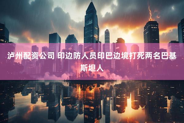 泸州配资公司 印边防人员印巴边境打死两名巴基斯坦人